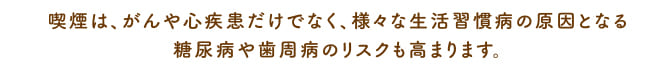 喫煙は、がんや心疾患だけでなく、様々な生活習慣病の原因となる糖尿病うあ歯周病のリスクも高まります。