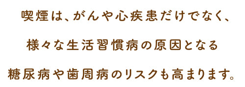 喫煙は、がんや心疾患だけでなく、様々な生活習慣病の原因となる糖尿病うあ歯周病のリスクも高まります。